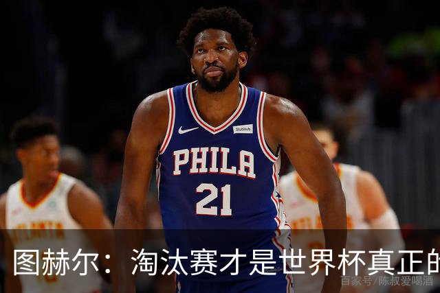 图赫尔：淘汰赛才是世界杯真正的开始，比赛越重要我们表现会越好