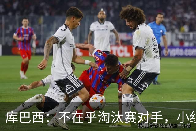 库巴西：不在乎淘汰赛对手，小组第一已达成目标，我们是低开高走